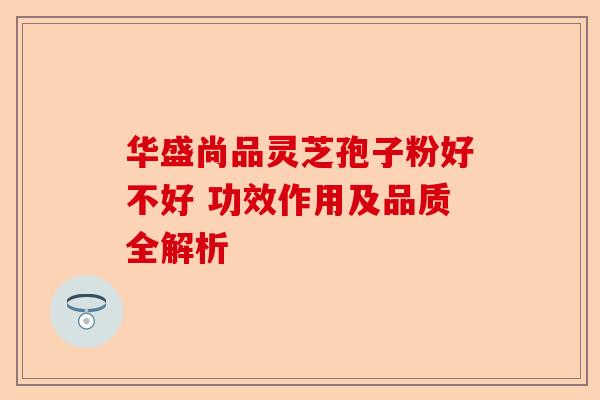 华盛尚品灵芝孢子粉好不好 功效作用及品质全解析-第1张图片-卓越灵芝孢子粉