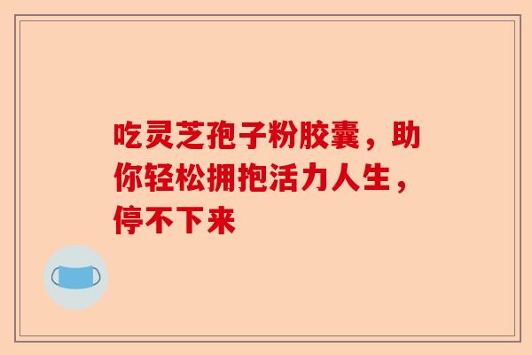 吃灵芝孢子粉胶囊，助你轻松拥抱活力人生，停不下来-第1张图片-卓越灵芝孢子粉