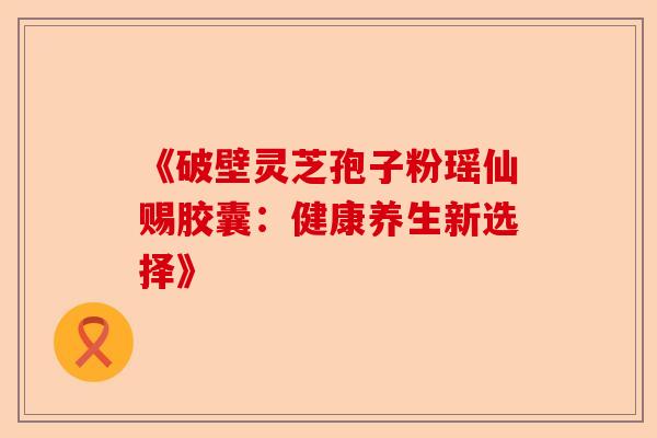 《破壁灵芝孢子粉瑶仙赐胶囊：健康养生新选择》-第1张图片-卓越灵芝孢子粉