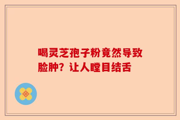 喝灵芝孢子粉竟然导致脸肿？让人瞠目结舌-第1张图片-卓越灵芝孢子粉