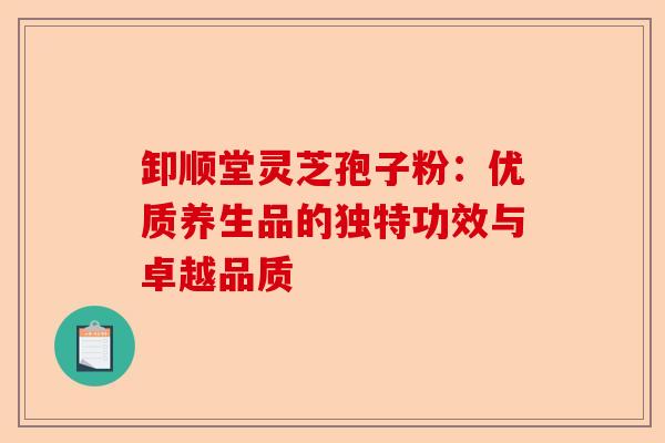 卸顺堂灵芝孢子粉：优质养生品的独特功效与卓越品质-第1张图片-卓越灵芝孢子粉