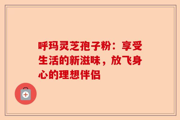 呼玛灵芝孢子粉：享受生活的新滋味，放飞身心的理想伴侣-第1张图片-卓越灵芝孢子粉
