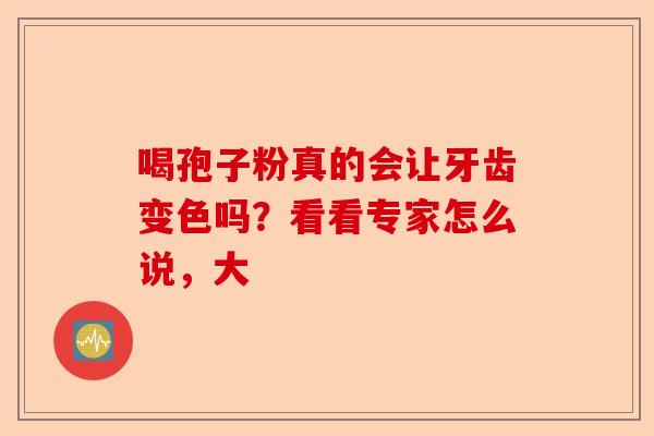 喝孢子粉真的会让牙齿变色吗？看看专家怎么说，大-第1张图片-卓越灵芝孢子粉