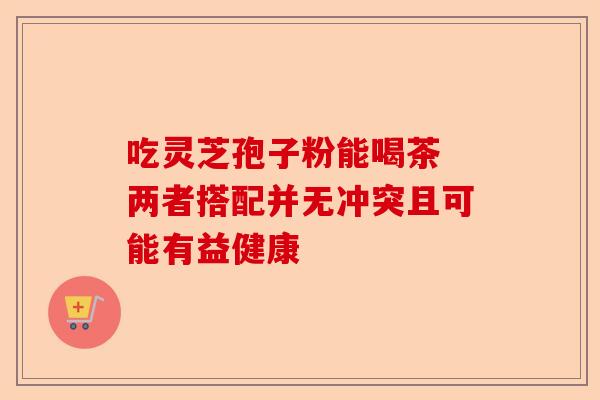 吃灵芝孢子粉能喝茶 两者搭配并无冲突且可能有益健康-第1张图片-卓越灵芝孢子粉