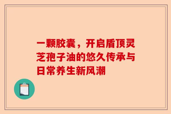 一颗胶囊，开启盾顶灵芝孢子油的悠久传承与日常养生新风潮-第1张图片-卓越灵芝孢子粉