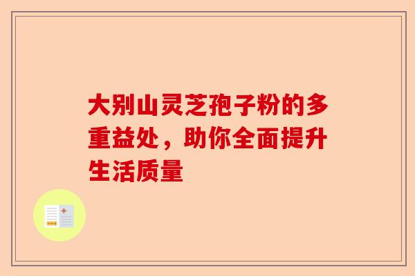 大别山灵芝孢子粉的多重益处,助你全面提升生活质量-第1张图片-卓越灵芝孢子粉 大别山灵芝孢子粉的多重益处,助你全面提升生活质量-第1张图片-卓越灵芝孢子粉