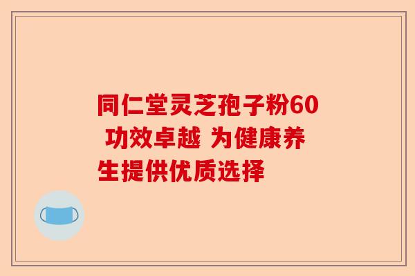 同仁堂灵芝孢子粉60 功效卓越 为健康养生提供优质选择-第1张图片-卓越灵芝孢子粉