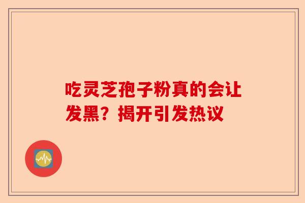 吃灵芝孢子粉真的会让发黑？揭开引发热议-第1张图片-卓越灵芝孢子粉