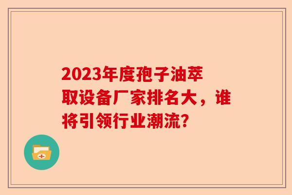 2023年度孢子油萃取设备厂家排名大，谁将引领行业潮流？-第1张图片-卓越灵芝孢子粉