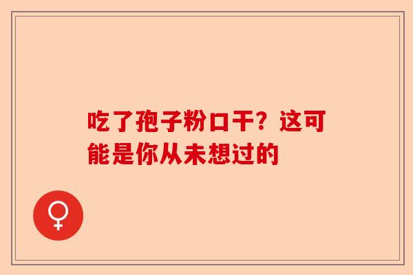 吃了孢子粉口干？这可能是你从未想过的-第1张图片-卓越灵芝孢子粉