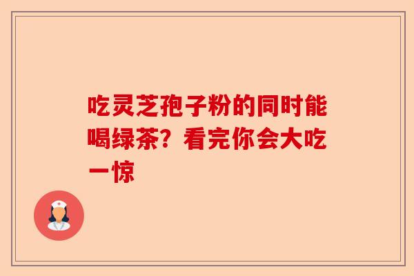 吃灵芝孢子粉的同时能喝绿茶？看完你会大吃一惊-第1张图片-卓越灵芝孢子粉