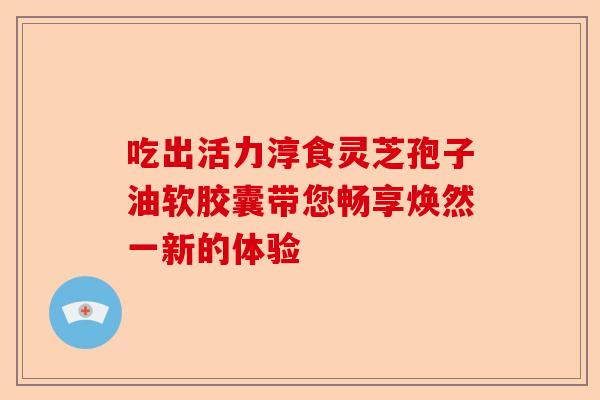 吃出活力淳食灵芝孢子油软胶囊带您畅享焕然一新的体验-第1张图片-卓越灵芝孢子粉