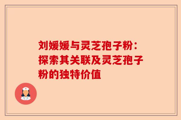 刘媛媛与灵芝孢子粉：探索其关联及灵芝孢子粉的独特价值-第1张图片-卓越灵芝孢子粉