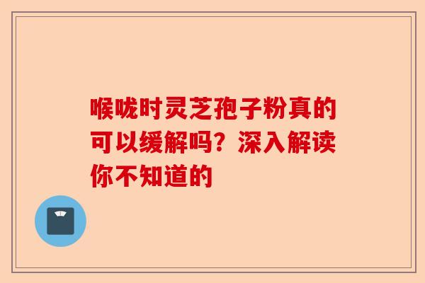 喉咙时灵芝孢子粉真的可以缓解吗？深入解读你不知道的-第1张图片-卓越灵芝孢子粉
