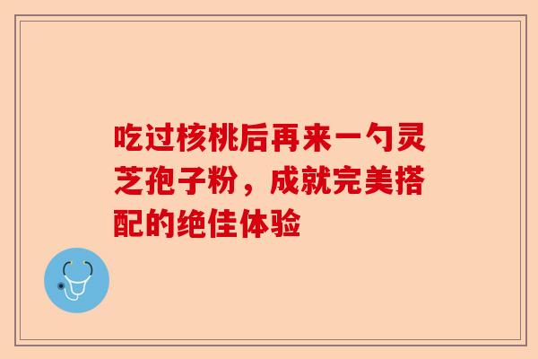 吃过核桃后再来一勺灵芝孢子粉，成就完美搭配的绝佳体验-第1张图片-卓越灵芝孢子粉