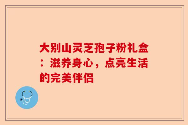 大别山灵芝孢子粉礼盒：滋养身心，点亮生活的完美伴侣-第1张图片-卓越灵芝孢子粉