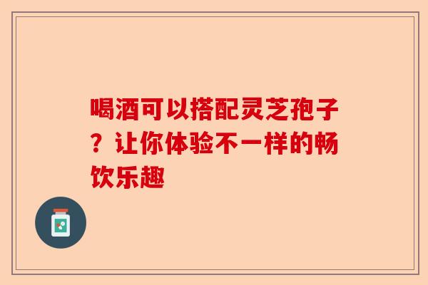 喝酒可以搭配灵芝孢子？让你体验不一样的畅饮乐趣-第1张图片-卓越灵芝孢子粉