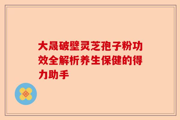 大晟破壁灵芝孢子粉功效全解析养生保健的得力助手-第1张图片-卓越灵芝孢子粉