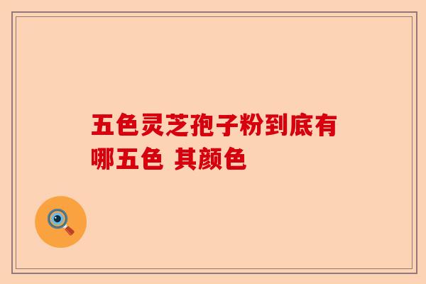 五色灵芝孢子粉到底有哪五色 其颜色-第1张图片-卓越灵芝孢子粉