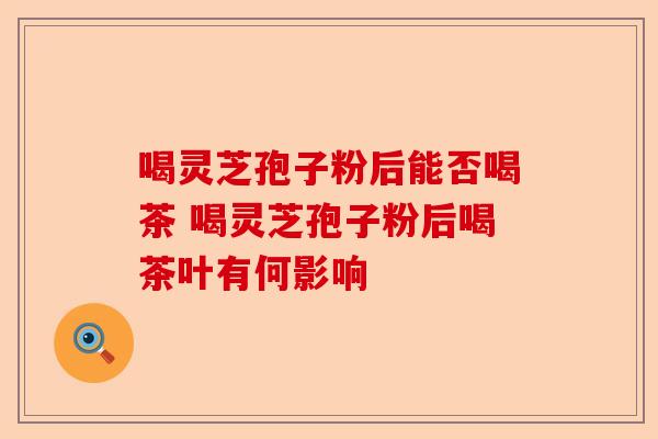 喝灵芝孢子粉后能否喝茶 喝灵芝孢子粉后喝茶叶有何影响-第1张图片-卓越灵芝孢子粉