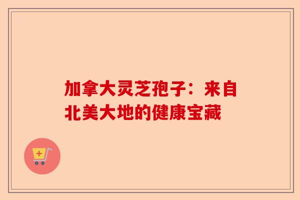 加拿大灵芝孢子：来自北美大地的健康宝藏-第1张图片-卓越灵芝孢子粉