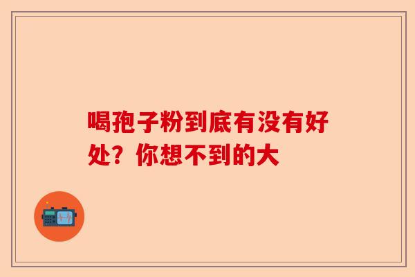 喝孢子粉到底有没有好处？你想不到的大-第1张图片-卓越灵芝孢子粉