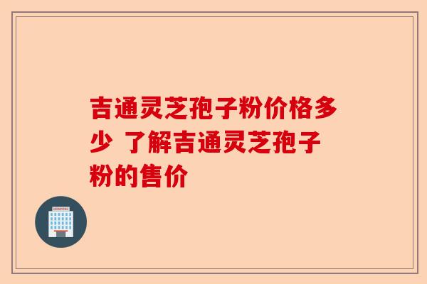 吉通灵芝孢子粉价格多少 了解吉通灵芝孢子粉的售价-第1张图片-卓越灵芝孢子粉
