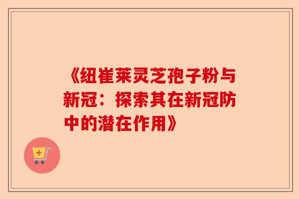 《纽崔莱灵芝孢子粉与新冠：探索其在新冠防中的潜在作用》-第1张图片-卓越灵芝孢子粉
