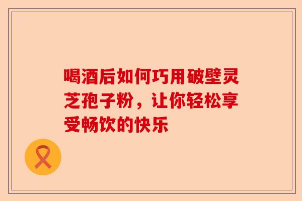 喝酒后如何巧用破壁灵芝孢子粉，让你轻松享受畅饮的快乐-第1张图片-卓越灵芝孢子粉