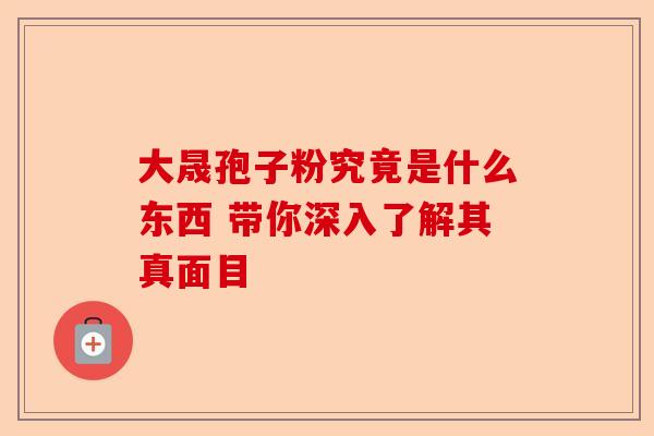 大晟孢子粉究竟是什么东西 带你深入了解其真面目-第1张图片-卓越灵芝孢子粉