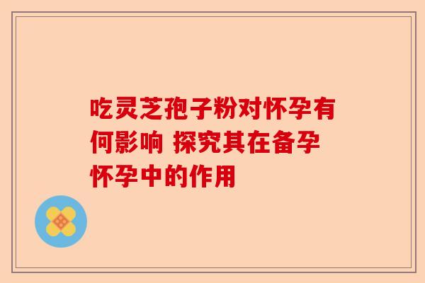 吃灵芝孢子粉对怀孕有何影响 探究其在备孕怀孕中的作用-第1张图片-卓越灵芝孢子粉