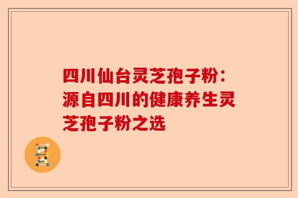 四川仙台灵芝孢子粉：源自四川的健康养生灵芝孢子粉之选-第1张图片-卓越灵芝孢子粉
