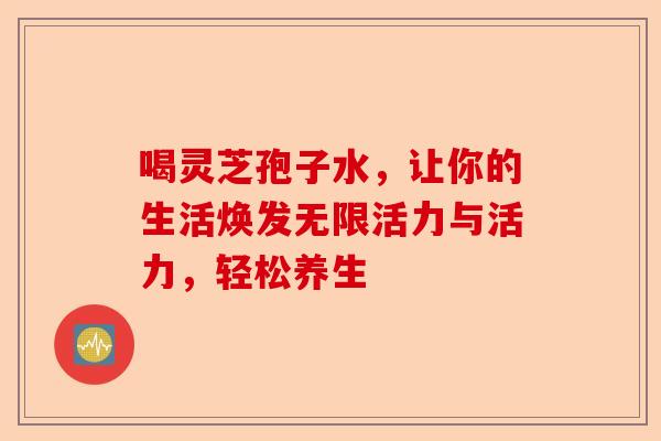 喝灵芝孢子水，让你的生活焕发无限活力与活力，轻松养生-第1张图片-卓越灵芝孢子粉
