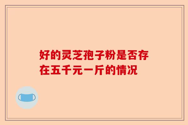 好的灵芝孢子粉是否存在五千元一斤的情况-第1张图片-卓越灵芝孢子粉