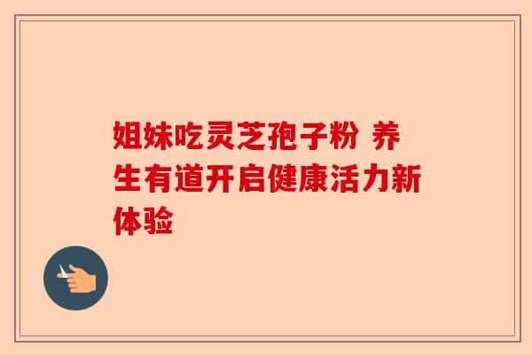 姐妹吃灵芝孢子粉 养生有道开启健康活力新体验-第1张图片-卓越灵芝孢子粉