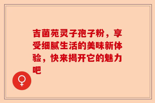 吉菌苑灵子孢子粉，享受细腻生活的美味新体验，快来揭开它的魅力吧-第1张图片-卓越灵芝孢子粉