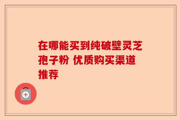在哪能买到纯破壁灵芝孢子粉 优质购买渠道推荐-第1张图片-卓越灵芝孢子粉 在哪能买到纯破壁灵芝孢子粉 优质购买渠道推荐-第1张图片-卓越灵芝孢子粉