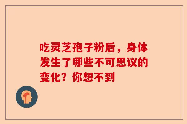 吃灵芝孢子粉后，身体发生了哪些不可思议的变化？你想不到-第1张图片-卓越灵芝孢子粉