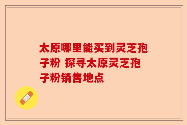 太原哪里能买到灵芝孢子粉 探寻太原灵芝孢子粉销售地点-第1张图片-卓越灵芝孢子粉