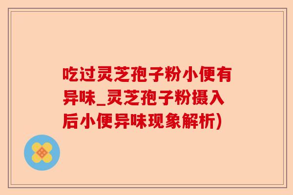 吃过灵芝孢子粉小便有异味_灵芝孢子粉摄入后小便异味现象解析)-第1张图片-卓越灵芝孢子粉