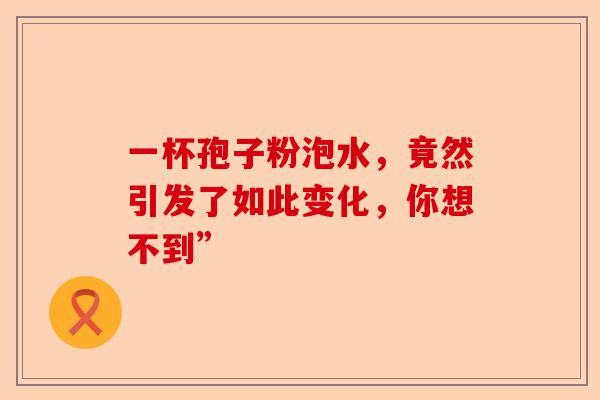 一杯孢子粉泡水，竟然引发了如此变化，你想不到”-第1张图片-卓越灵芝孢子粉