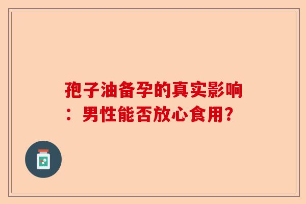 孢子油备孕的真实影响：男性能否放心食用？-第1张图片-卓越灵芝孢子粉