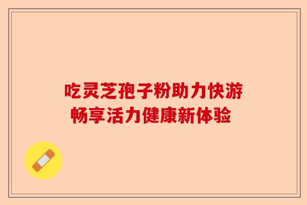 吃灵芝孢子粉助力快游 畅享活力健康新体验-第1张图片-卓越灵芝孢子粉