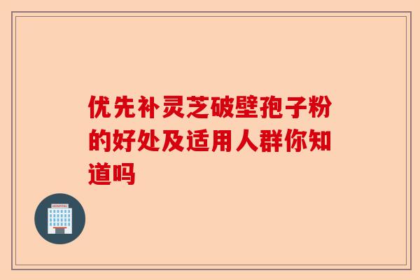 优先补灵芝破壁孢子粉的好处及适用人群你知道吗-第1张图片-卓越灵芝孢子粉