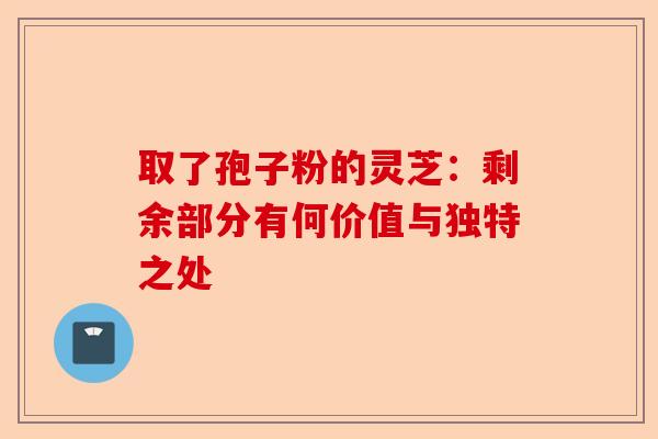 取了孢子粉的灵芝：剩余部分有何价值与独特之处-第1张图片-卓越灵芝孢子粉