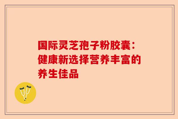 国际灵芝孢子粉胶囊：健康新选择营养丰富的养生佳品-第1张图片-卓越灵芝孢子粉
