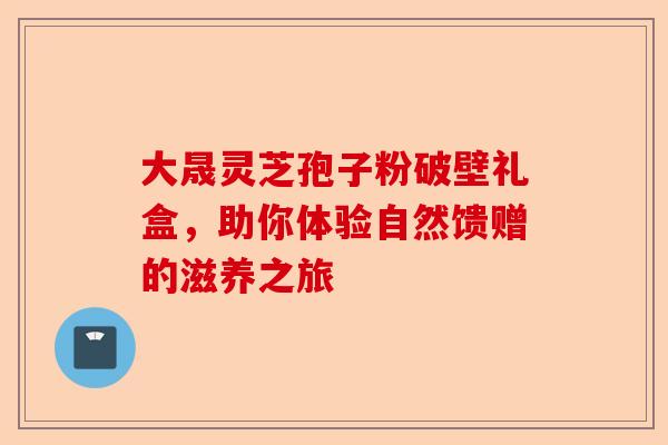 大晟灵芝孢子粉破壁礼盒，助你体验自然馈赠的滋养之旅-第1张图片-卓越灵芝孢子粉