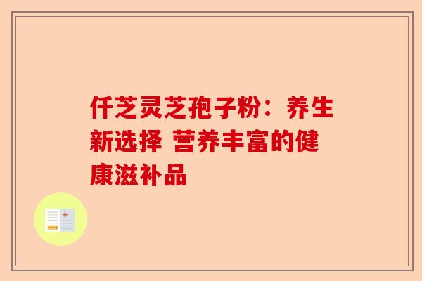 仟芝灵芝孢子粉：养生新选择 营养丰富的健康滋补品-第1张图片-卓越灵芝孢子粉
