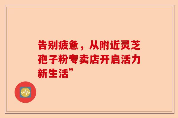 告别疲惫，从附近灵芝孢子粉专卖店开启活力新生活”-第1张图片-卓越灵芝孢子粉
