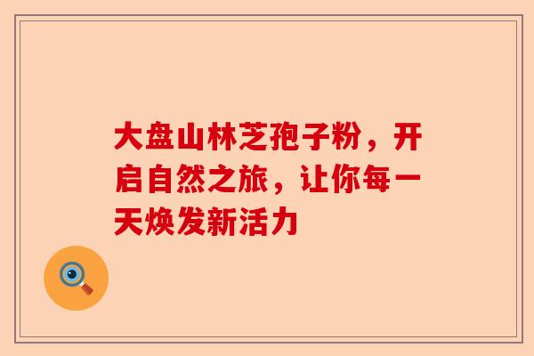 大盘山林芝孢子粉，开启自然之旅，让你每一天焕发新活力-第1张图片-卓越灵芝孢子粉